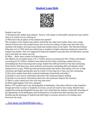 Student Loan Debt
Student Loan Case
1) Summarize the student loan industry. Answer with respect to both public and private loans and be
clear as to which you are referring to.
a) What led to the inception of the student loan market?
The inception of the student loan market started like any other loan market, there were a large
amount of borrowers who needed money now to invest in college to make more later that were
matched with lenders who had excess funds and wanted return on the funds. The National Defense
Education Act of 1958 which provided loans to students in higher education institutions started the
student loan market. This was supposed to help train students to get jobs that will help them succeed
and in turn help our nation succeed.
b) What ... Show more content on Helpwriting.net ...
The Market size of student loans is $1.2 Trillion, private accounting for $0.2 Trillion and federal
accounting for $1 Trillion. Student Loans taken out have been increasing, student loan debt
outstanding has been increasing and average student loan debt per borrower has been increasing.
Some believe that these may cause problems and increase outstanding debt and defaults which
taxpayers have to pay. While government professionals may believe that taking a hit now to help
consumers get higher paying jobs may be worth it in the long run so they can start consuming.
2) How have student loans been treated in bankruptcy historically and today?
a) Include in your answer information about how the treatment impacts lending
b) Include in your answer information about how the treatments impacts the economy
c) There is some controversy here why does that arise?
d) What might happen if the laws changed?
Before 1976 student loans were dischargeable in bankruptcy; this policy did have some loopholes
though and when it comes to loopholes in money you do not want to leave many. Student loans
stopped becoming dischargeable because they were afraid that the students would take advantage of
the opportunity to file bankruptcy and rid themselves of student loan debt and drain the system.
Disallowing the discharge of student loan debt helps to increase incentives for lending since
borrowers are stuck
... Get more on HelpWriting.net ...
 