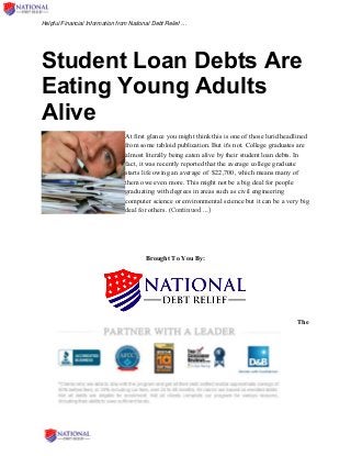Helpful Financial Information from National Debt Relief …
Student Loan Debts Are
Eating Young Adults
Alive
At first glance you might think this is one of those lurid headlined
from some tabloid publication. But it's not. College graduates are
almost literally being eaten alive by their student loan debts. In
fact, it was recently reported that the average college graduate
starts life owing an average of $22,700, which means many of
them owe even more. This might not be a big deal for people
graduating with degrees in areas such as civil engineering
computer science or environmental science but it can be a very big
deal for others. (Continued …)
Brought To You By:
The
 