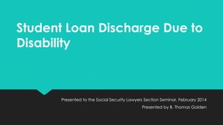 Student Loan Discharge Due to
Disability

Presented to the Social Security Lawyers Section Seminar, February 2014
Presented by B. Thomas Golden

 