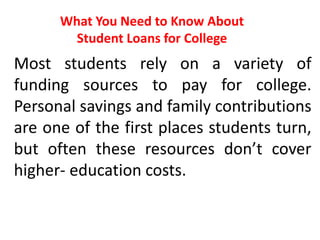 What You Need to Know About
Student Loans for College
Most students rely on a variety of
funding sources to pay for college.
Personal savings and family contributions
are one of the first places students turn,
but often these resources don’t cover
higher- education costs.
 
