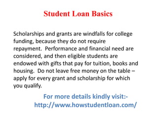 Student Loan Basics
Scholarships and grants are windfalls for college
funding, because they do not require
repayment. Performance and financial need are
considered, and then eligible students are
endowed with gifts that pay for tuition, books and
housing. Do not leave free money on the table –
apply for every grant and scholarship for which
you qualify.
For more details kindly visit:-
http://www.howstudentloan.com/
 
