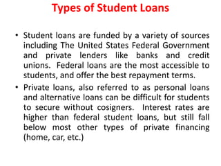 • Student loans are funded by a variety of sources
including The United States Federal Government
and private lenders like banks and credit
unions. Federal loans are the most accessible to
students, and offer the best repayment terms.
• Private loans, also referred to as personal loans
and alternative loans can be difficult for students
to secure without cosigners. Interest rates are
higher than federal student loans, but still fall
below most other types of private financing
(home, car, etc.)
Types of Student Loans
 