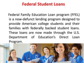5
Federal Student Loans
Federal Family Education Loan program (FFEL)
is a now-defunct lending program designed to
provide American college students and their
families with federally backed student loans.
These loans are now made through the U.S.
Department of Education’s Direct Loan
Program.
 