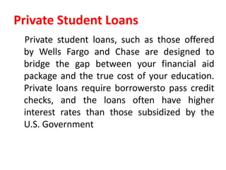 Private Student Loans
Private student loans, such as those offered
by Wells Fargo and Chase are designed to
bridge the gap between your financial aid
package and the true cost of your education.
Private loans require borrowersto pass credit
checks, and the loans often have higher
interest rates than those subsidized by the
U.S. Government
 