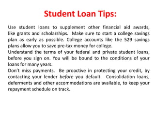 Student Loan Tips:
Use student loans to supplement other financial aid awards,
like grants and scholarships. Make sure to start a college savings
plan as early as possible. College accounts like the 529 savings
plans allow you to save pre-tax money for college.
Understand the terms of your federal and private student loans,
before you sign on. You will be bound to the conditions of your
loans for many years.
Don’t miss payments. Be proactive in protecting your credit, by
contacting your lender before you default. Consolidation loans,
deferments and other accommodations are available, to keep your
repayment schedule on track.
 