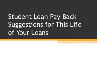 Student Loan Pay Back
Suggestions for This Life
of Your Loans
 