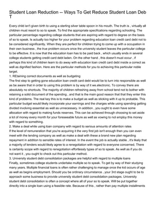 Student Loan Reduction -- Ways To Get Reduce Student Loan Deb
T
Every child isn't given birth to using a sterling silver table spoon in his mouth. The truth is , virtually all
children must resort to so to speak. To find the appropriate specifications regarding schooling. The
particular percentage regarding college students that are aspiring with regard to degree on the basis
of so to speak. Is actually too higher for your problem regarding education loan credit card debt not to
be considered significantly. When they are perfect for children trying to come up with a occupation in
their own business , the true problem occurs once the university student leaves the particular college
to be effective. It is now that the education loan has to be paid back , which usually ends in several
college students getting credit card debt laden. On the other hand , this doesn't must occur , if
perhaps this kind of children learn to do away with education loan credit card debt inside a correct as
well as dignified fashion. Here are the particular methods for you to achieving this particular noble
target.
1. REtaining correct documents as well as budgeting
The first step to getting gone education loan credit card debt would be to turn into responsible as well
as be aware that in order to using this problem is by way of it we.electronic. To convey there are
absolutely no shortcuts. The majority of children refreshing away from school tend not to bother with
retaining a solid document of the spending , and that is the main good reason that that they enter this
kind of problems. The real key this is to make a budget as well as sticking with it up to probable. This
particular budget would likely incorporate your earnings and the charges while using spending getting
divided involving essential as well as unnecessary. In addition , you ought to even have some
allocation with regard to making funds reserves. This can be achieved through choosing to set aside
a lot of money every month for your foreseeable future as well as vowing to not employ this money
with regard to something.
2. Make a deal while using loan company with regard to serious amounts of attention rates
If the level of remuneration that you're acquiring it the very first job isn't enough then you can even
meet with the lending company as well as make a deal with these a brand new plan regarding
repayment in addition to sensible rates of interest. In the event the job is actually stable , it's likely that
a majority of lenders would likely agree to a renegotiation with regard to everyone concerned. There
is certainly scope with regard to renegotiation effortlessly types of so to speak. As well as if you do
not want it , you ought to check out this particular method.
3. University student debt consolidation packages are helpful with regard to multiple loans
Finally, sometimes college students undertake multiple so to speak. To get by way of their studying
many years. Multiple financial loans is often rather challenging to manage once the kid occurs of age
as well as begins employment. Should you be ordinary circumstance , your 3rd stage ought to be to
approach some business to provide university student debt consolidation packages. University
student debt consolidation is often a concept where all of your so to speak. Will be put together
directly into a single loan using a feasible rate. Because of this , rather than pay multiple installments
 