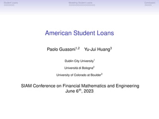 Student Loans Modeling Student Loans Conclusion
American Student Loans
Paolo Guasoni1,2
Yu-Jui Huang3
Dublin City University1
Università di Bologna2
University of Colorado at Boulder3
SIAM Conference on Financial Mathematics and Engineering
June 6th
, 2023
 