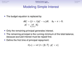 Student Loans Modeling Student Loans Conclusion
Modeling Simple Interest
• The budget equation is replaced by
dbα
t = ((r + β)pα
t − αt )dt, b0 = x  0;
pα
t = inf
0≤s≤t
bα
s .
• Only the remaining principal generates interest.
• The remaining principal is the running minimum of the total balance,
because accrued interest must be repaid first.
• Define the first time of principal repayment:
θ(α) := inf {t ∈ [0, T] : pα
t  x}
 