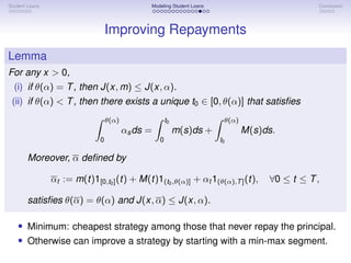 Student Loans Modeling Student Loans Conclusion
Improving Repayments
Lemma
For any x  0,
(i) if θ(α) = T, then J(x, m) ≤ J(x, α).
(ii) if θ(α)  T, then there exists a unique t0 ∈ [0, θ(α)] that satisfies
Z θ(α)
0
αsds =
Z t0
0
m(s)ds +
Z θ(α)
t0
M(s)ds.
Moreover, α defined by
αt := m(t)1[0,t0](t) + M(t)1(t0,θ(α)] + αt 1(θ(α),T](t), ∀0 ≤ t ≤ T,
satisfies θ(α) = θ(α) and J(x, α) ≤ J(x, α).
• Minimum: cheapest strategy among those that never repay the principal.
• Otherwise can improve a strategy by starting with a min-max segment.
 