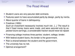Student Loans Modeling Student Loans Conclusion
The Road Ahead
• Student Loans are very peculiar debt contracts.
• Features seem to have accumulated partly by design, partly by inertia.
• About quarter of loans in delinquency.
• Friedman (1955):
Such an investment necessarily involves much risk. [...] The result is
that if fixed money loans were made, and were secured only by ex-
pected future earnings, a considerable fraction would never be repaid.
• Financing college involves three parties: student, college, lender.
• With federal student loans, the lender is the government.
• Risk is shared between the student and the government.
• The university has no risk.
• Optimal arrangement?
 