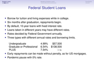 Student Loans Modeling Student Loans Conclusion
Federal Student Loans
• Borrow for tuition and living expenses while in college.
• Six months after graduation, repayments begin.
• By default, 10-year loans with fixed interest rate.
• Loans taken in different years may have different rates.
• Rates decided by Federal Government annually.
• Three types with different annual rates and borrowing limits.
Undergraduate 4.99% $57,500
Graduate or Professional 6.54% $138,500
PLUS 7.54% +∞
• Early repayments can be made without penalty, as for US mortgages.
• Pandemic pause with 0% rate.
 