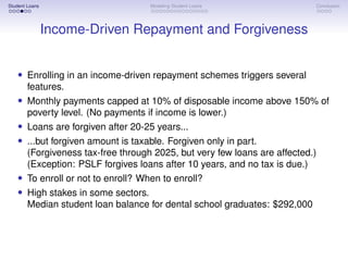 Student Loans Modeling Student Loans Conclusion
Income-Driven Repayment and Forgiveness
• Enrolling in an income-driven repayment schemes triggers several
features.
• Monthly payments capped at 10% of disposable income above 150% of
poverty level. (No payments if income is lower.)
• Loans are forgiven after 20-25 years...
• ...but forgiven amount is taxable. Forgiven only in part.
(Forgiveness tax-free through 2025, but very few loans are affected.)
(Exception: PSLF forgives loans after 10 years, and no tax is due.)
• To enroll or not to enroll? When to enroll?
• High stakes in some sectors.
Median student loan balance for dental school graduates: $292,000
 