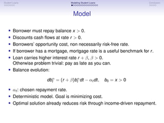 Student Loans Modeling Student Loans Conclusion
Model
• Borrower must repay balance x > 0.
• Discounts cash flows at rate r > 0.
• Borrowers’ opportunity cost, non necessarily risk-free rate.
• If borrower has a mortgage, mortgage rate is a useful benchmark for r.
• Loan carries higher interest rate r + β, β > 0.
Otherwise problem trivial: pay as late as you can.
• Balance evolution:
dbα
t = (r + β)bα
t dt − αt dt, b0 = x > 0
• αt : chosen repayment rate.
• Deterministic model. Goal is minimizing cost.
• Optimal solution already reduces risk through income-driven repayment.
 