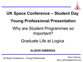 © Logica 2008. All rights reserved
UK Space Conference – Young Professionals Alison Gibbings
alison_gibbings@hotmail.com
UK Space Conference – Student Day
Young Professional Presentation
Why are Student Programmes so
Important?
Graduate Life at Logica
ALISON GIBBINGS
 