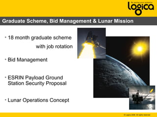 © Logica 2008. All rights reserved
Graduate Scheme, Bid Management & Lunar Mission
• 18 month graduate scheme
with job rotation
• Bid Management
• ESRIN Payload Ground
Station Security Proposal
• Lunar Operations Concept
 