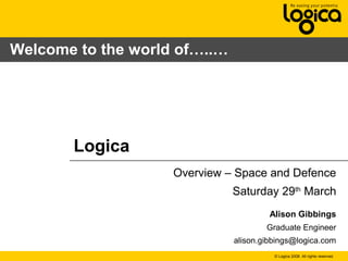 © Logica 2008. All rights reserved
Logica
Overview – Space and Defence
Saturday 29th
March
Alison Gibbings
Graduate Engineer
alison.gibbings@logica.com
Welcome to the world of…..…
 