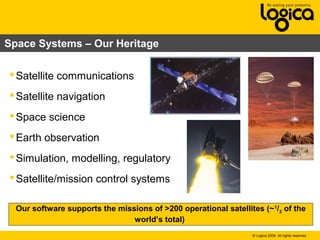 © Logica 2008. All rights reserved
Space Systems – Our Heritage
Satellite communications
Satellite navigation
Space science
Earth observation
Simulation, modelling, regulatory
Satellite/mission control systems
Our software supports the missions of >200 operational satellites (~1
/3 of the
world’s total)
 