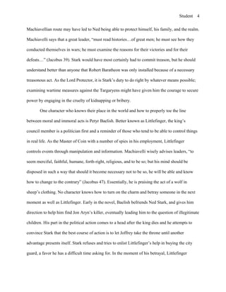 Student
Machiavellian route may have led to Ned being able to protect himself, his family, and the realm.
Machiavelli says that a great leader, “must read histories…of great men; he must see how they
conducted themselves in wars; he must examine the reasons for their victories and for their
defeats…” (Jacobus 39). Stark would have most certainly had to commit treason, but he should
understand better than anyone that Robert Baratheon was only installed because of a necessary
treasonous act. As the Lord Protector, it is Stark’s duty to do right by whatever means possible;
examining wartime measures against the Targaryens might have given him the courage to secure
power by engaging in the cruelty of kidnapping or bribery.
One character who knows their place in the world and how to properly toe the line
between moral and immoral acts is Petyr Baelish. Better known as Littlefinger, the king’s
council member is a politician first and a reminder of those who tend to be able to control things
in real life. As the Master of Coin with a number of spies in his employment, Littlefinger
controls events through manipulation and information. Machiavelli wisely advises leaders, “to
seem merciful, faithful, humane, forth-right, religious, and to be so; but his mind should be
disposed in such a way that should it become necessary not to be so, he will be able and know
how to change to the contrary” (Jacobus 47). Essentially, he is praising the act of a wolf in
sheep’s clothing. No character knows how to turn on the charm and betray someone in the next
moment as well as Littlefinger. Early in the novel, Baelish befriends Ned Stark, and gives him
direction to help him find Jon Aryn’s killer, eventually leading him to the question of illegitimate
children. His part in the political action comes to a head after the king dies and he attempts to
convince Stark that the best course of action is to let Joffrey take the throne until another
advantage presents itself. Stark refuses and tries to enlist Littlefinger’s help in buying the city
guard, a favor he has a difficult time asking for. In the moment of his betrayal, Littlefinger
4
 
