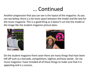 … Continued
Another progression that you can see is the layout of the magazine. As you
can see below, there is a lot more space between the model and the text for
the music magazine. This is a good thing as it doesn’t cut into the model or
the image like the student magazine picture does.




On the student magazine front cover there are many things that have been
left off such as a barcode, competitions, taglines and buzz words . On my
music magazine I have included all of these things to make sure that it is
appealing and is a success.
 