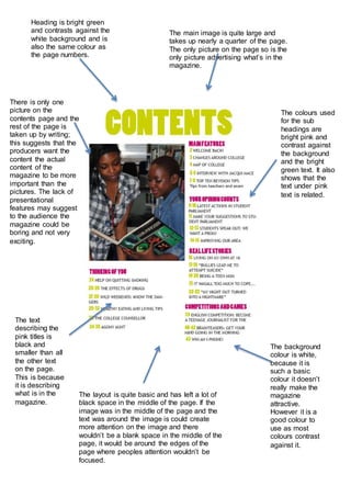 Heading is bright green
and contrasts against the
white background and is
also the same colour as
the page numbers.
The main image is quite large and
takes up nearly a quarter of the page.
The only picture on the page so is the
only picture advertising what’s in the
magazine.
The colours used
for the sub
headings are
bright pink and
contrast against
the background
and the bright
green text. It also
shows that the
text under pink
text is related.
The text
describing the
pink titles is
black and
smaller than all
the other text
on the page.
This is because
it is describing
what is in the
magazine.
The background
colour is white,
because it is
such a basic
colour it doesn’t
really make the
magazine
attractive.
However it is a
good colour to
use as most
colours contrast
against it.
There is only one
picture on the
contents page and the
rest of the page is
taken up by writing;
this suggests that the
producers want the
content the actual
content of the
magazine to be more
important than the
pictures. The lack of
presentational
features may suggest
to the audience the
magazine could be
boring and not very
exciting.
The layout is quite basic and has left a lot of
black space in the middle of the page. If the
image was in the middle of the page and the
text was around the image is could create
more attention on the image and there
wouldn’t be a blank space in the middle of the
page, it would be around the edges of the
page where peoples attention wouldn’t be
focused.
 