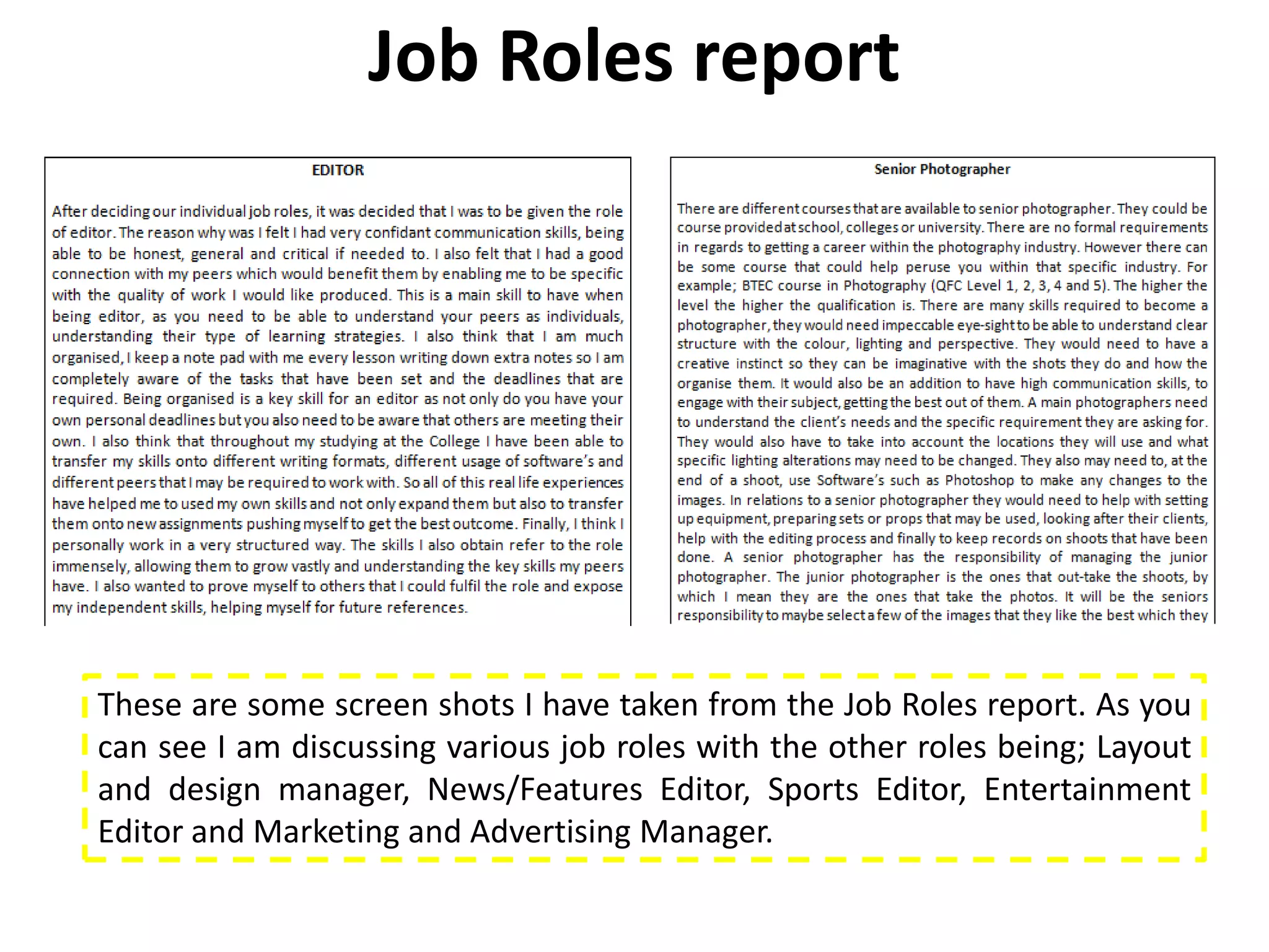 Job Roles report




These are some screen shots I have taken from the Job Roles report. As you
can see I am discussing various job roles with the other roles being; Layout
and design manager, News/Features Editor, Sports Editor, Entertainment
Editor and Marketing and Advertising Manager.
 