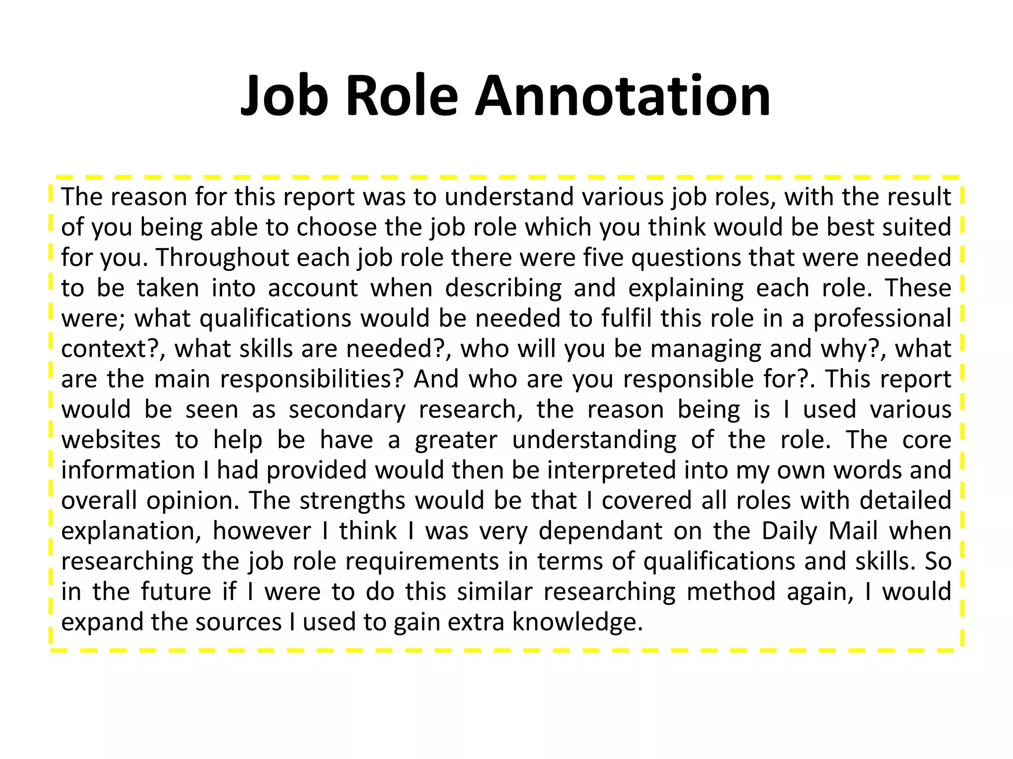 Job Role Annotation
The reason for this report was to understand various job roles, with the result
of you being able to choose the job role which you think would be best suited
for you. Throughout each job role there were five questions that were needed
to be taken into account when describing and explaining each role. These
were; what qualifications would be needed to fulfil this role in a professional
context?, what skills are needed?, who will you be managing and why?, what
are the main responsibilities? And who are you responsible for?. This report
would be seen as secondary research, the reason being is I used various
websites to help be have a greater understanding of the role. The core
information I had provided would then be interpreted into my own words and
overall opinion. The strengths would be that I covered all roles with detailed
explanation, however I think I was very dependant on the Daily Mail when
researching the job role requirements in terms of qualifications and skills. So
in the future if I were to do this similar researching method again, I would
expand the sources I used to gain extra knowledge.
 