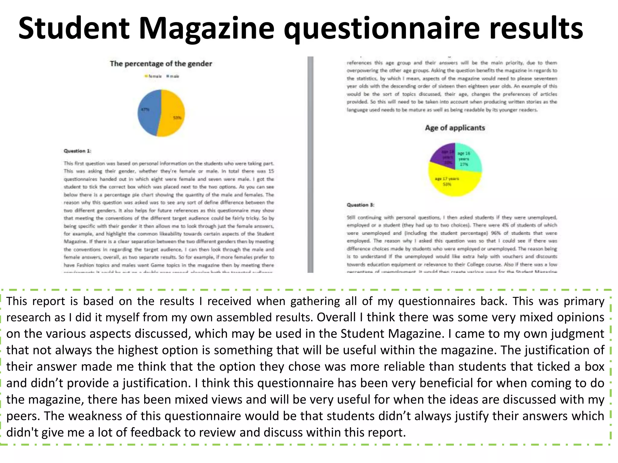Student Magazine questionnaire results




This report is based on the results I received when gathering all of my questionnaires back. This was primary
research as I did it myself from my own assembled results. Overall I think there was some very mixed opinions
on the various aspects discussed, which may be used in the Student Magazine. I came to my own judgment
that not always the highest option is something that will be useful within the magazine. The justification of
their answer made me think that the option they chose was more reliable than students that ticked a box
and didn’t provide a justification. I think this questionnaire has been very beneficial for when coming to do
the magazine, there has been mixed views and will be very useful for when the ideas are discussed with my
peers. The weakness of this questionnaire would be that students didn’t always justify their answers which
didn't give me a lot of feedback to review and discuss within this report.
 