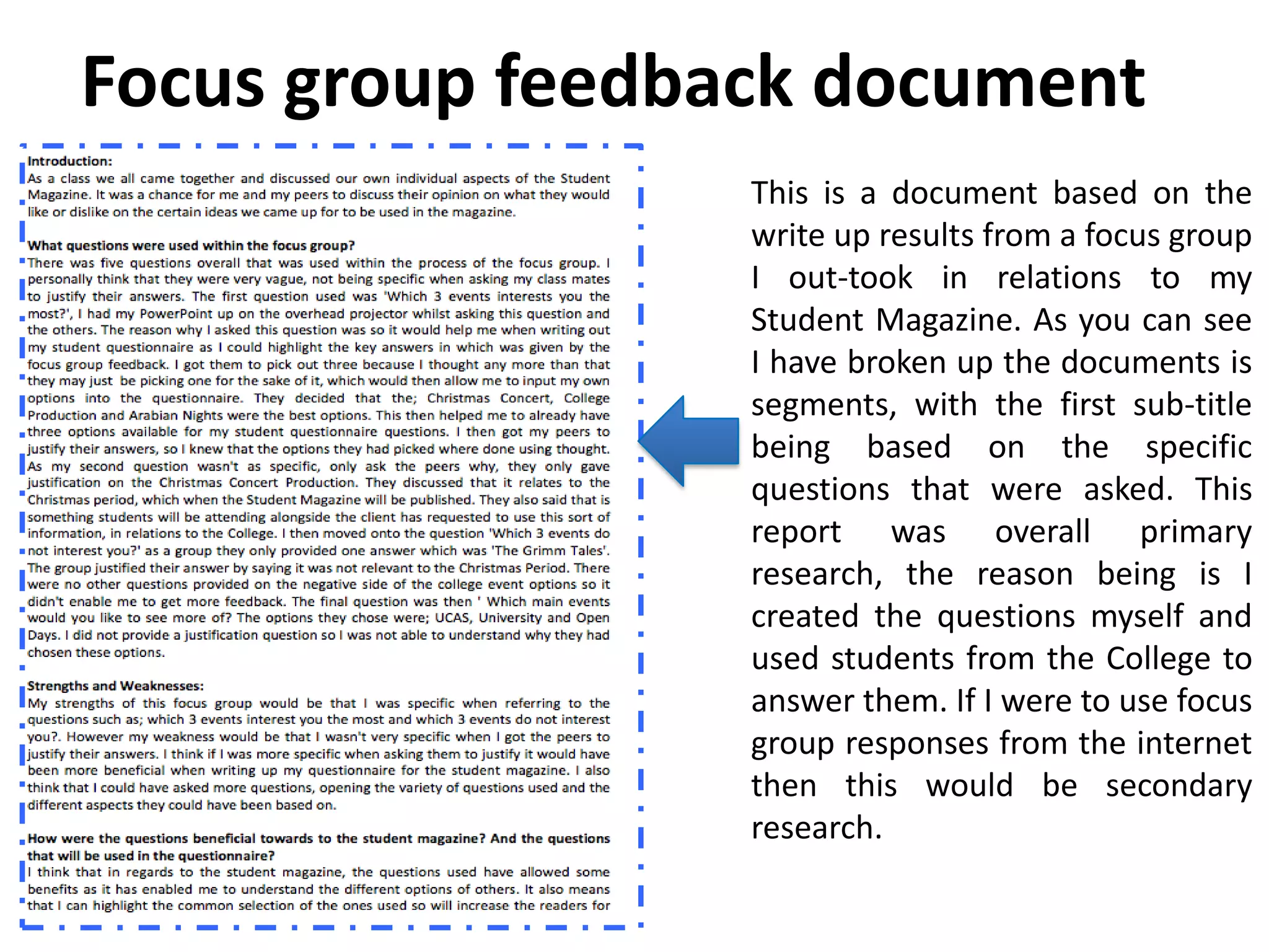Focus group feedback document
                  This is a document based on the
                  write up results from a focus group
                  I out-took in relations to my
                  Student Magazine. As you can see
                  I have broken up the documents is
                  segments, with the first sub-title
                  being based on the specific
                  questions that were asked. This
                  report was overall primary
                  research, the reason being is I
                  created the questions myself and
                  used students from the College to
                  answer them. If I were to use focus
                  group responses from the internet
                  then this would be secondary
                  research.
 