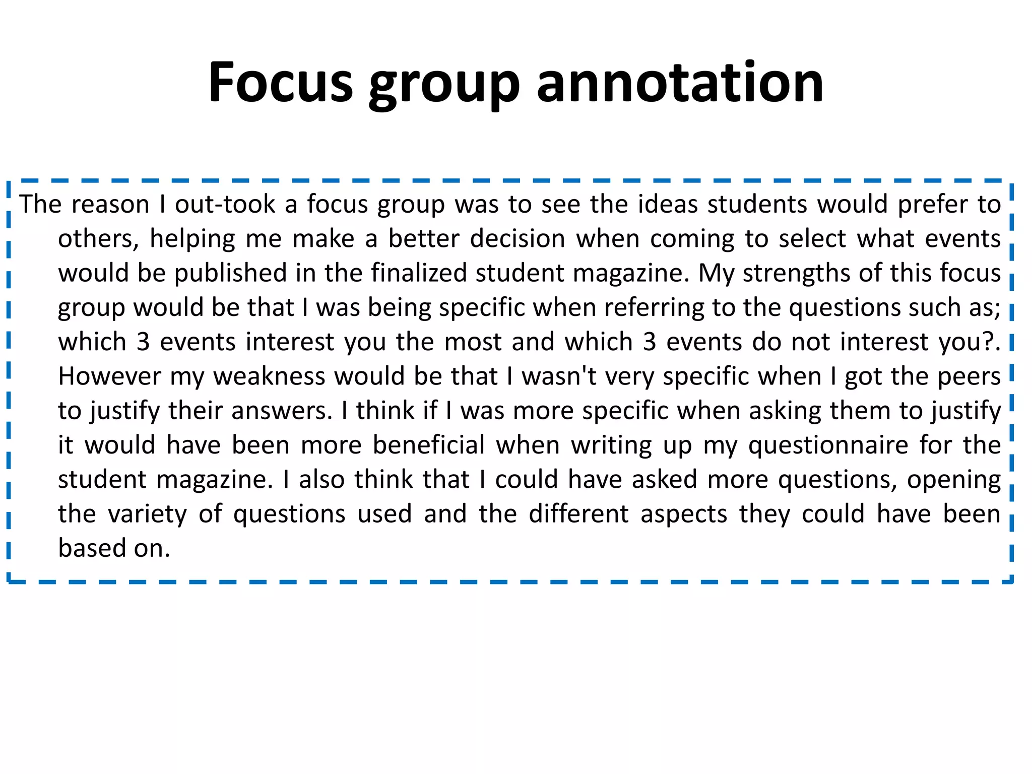 Focus group annotation
The reason I out-took a focus group was to see the ideas students would prefer to
   others, helping me make a better decision when coming to select what events
   would be published in the finalized student magazine. My strengths of this focus
   group would be that I was being specific when referring to the questions such as;
   which 3 events interest you the most and which 3 events do not interest you?.
   However my weakness would be that I wasn't very specific when I got the peers
   to justify their answers. I think if I was more specific when asking them to justify
   it would have been more beneficial when writing up my questionnaire for the
   student magazine. I also think that I could have asked more questions, opening
   the variety of questions used and the different aspects they could have been
   based on.
 