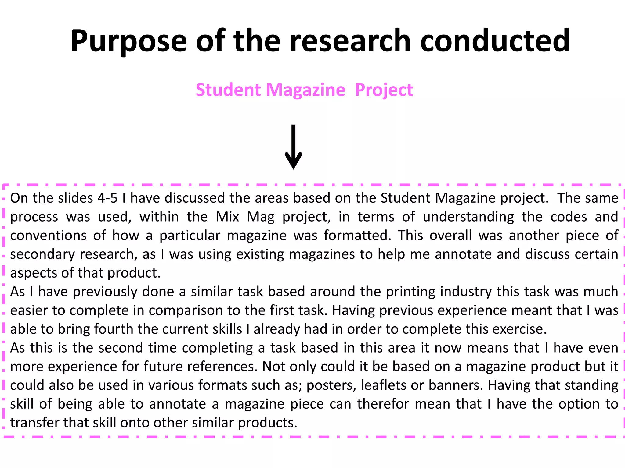 Purpose of the research conducted
                             Student Magazine Project




On the slides 4-5 I have discussed the areas based on the Student Magazine project. The same
process was used, within the Mix Mag project, in terms of understanding the codes and
conventions of how a particular magazine was formatted. This overall was another piece of
secondary research, as I was using existing magazines to help me annotate and discuss certain
aspects of that product.
As I have previously done a similar task based around the printing industry this task was much
easier to complete in comparison to the first task. Having previous experience meant that I was
able to bring fourth the current skills I already had in order to complete this exercise.
As this is the second time completing a task based in this area it now means that I have even
more experience for future references. Not only could it be based on a magazine product but it
could also be used in various formats such as; posters, leaflets or banners. Having that standing
skill of being able to annotate a magazine piece can therefor mean that I have the option to
transfer that skill onto other similar products.
 