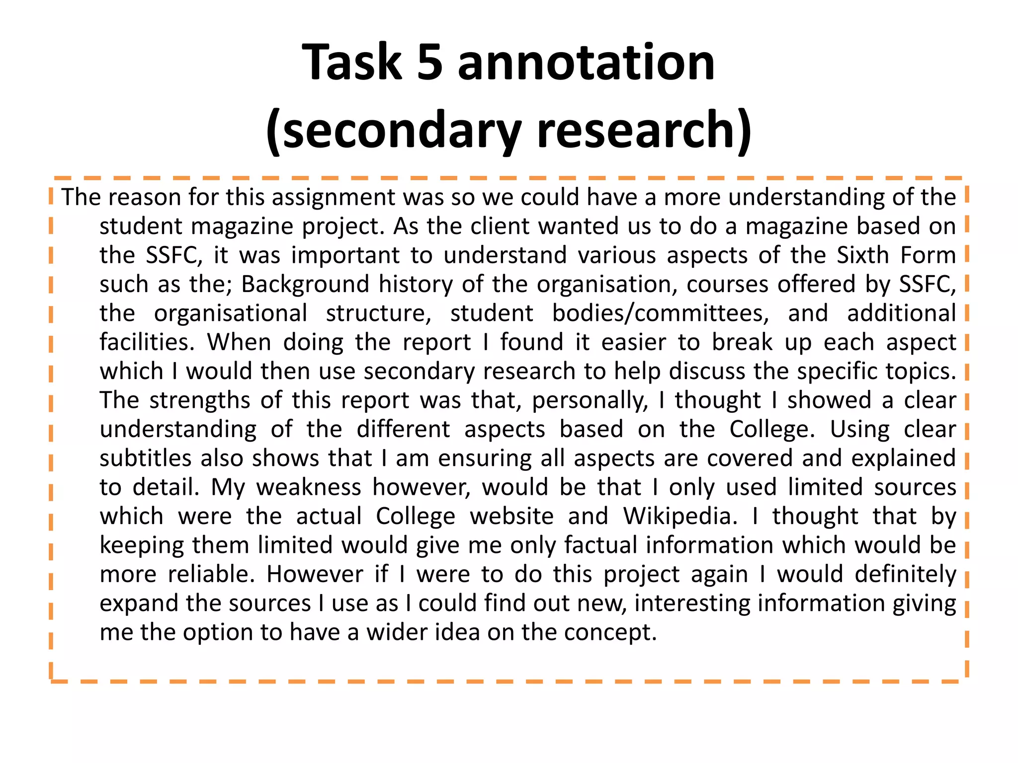 Task 5 annotation
                  (secondary research)
The reason for this assignment was so we could have a more understanding of the
   student magazine project. As the client wanted us to do a magazine based on
   the SSFC, it was important to understand various aspects of the Sixth Form
   such as the; Background history of the organisation, courses offered by SSFC,
   the organisational structure, student bodies/committees, and additional
   facilities. When doing the report I found it easier to break up each aspect
   which I would then use secondary research to help discuss the specific topics.
   The strengths of this report was that, personally, I thought I showed a clear
   understanding of the different aspects based on the College. Using clear
   subtitles also shows that I am ensuring all aspects are covered and explained
   to detail. My weakness however, would be that I only used limited sources
   which were the actual College website and Wikipedia. I thought that by
   keeping them limited would give me only factual information which would be
   more reliable. However if I were to do this project again I would definitely
   expand the sources I use as I could find out new, interesting information giving
   me the option to have a wider idea on the concept.
 