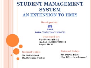 STUDENT MANAGEMENT
SYSTEM
AN EXTENSION TO HMIS
Developed At:
Developed By:
Raja Biswas (IT-07)
Student ID: ST03IT070016
Project ID: 32
Internal Guide: External Guide:
Mr. Rahul Joshi
Mr. Devendra Thakur
Mr. Dhaval Patel
(BA, TCS - Gandhinagar)
 