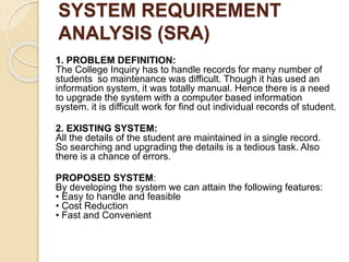 SYSTEM REQUIREMENT
ANALYSIS (SRA)
1. PROBLEM DEFINITION:
The College Inquiry has to handle records for many number of
students so maintenance was difficult. Though it has used an
information system, it was totally manual. Hence there is a need
to upgrade the system with a computer based information
system. it is difficult work for find out individual records of student.
2. EXISTING SYSTEM:
All the details of the student are maintained in a single record.
So searching and upgrading the details is a tedious task. Also
there is a chance of errors.
PROPOSED SYSTEM:
By developing the system we can attain the following features:
• Easy to handle and feasible
• Cost Reduction
• Fast and Convenient
 