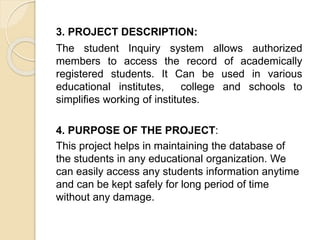 3. PROJECT DESCRIPTION:
The student Inquiry system allows authorized
members to access the record of academically
registered students. It Can be used in various
educational institutes, college and schools to
simplifies working of institutes.
4. PURPOSE OF THE PROJECT:
This project helps in maintaining the database of
the students in any educational organization. We
can easily access any students information anytime
and can be kept safely for long period of time
without any damage.
 