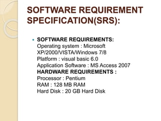 SOFTWARE REQUIREMENT
SPECIFICATION(SRS):
 SOFTWARE REQUIREMENTS:
Operating system : Microsoft
XP/2000/VISTA/Windows 7/8
Platform : visual basic 6.0
Application Software : MS Access 2007
HARDWARE REQUIREMENTS :
Processor : Pentium
RAM : 128 MB RAM
Hard Disk : 20 GB Hard Disk
 