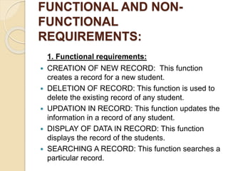FUNCTIONAL AND NON-
FUNCTIONAL
REQUIREMENTS:
1. Functional requirements:
 CREATION OF NEW RECORD: This function
creates a record for a new student.
 DELETION OF RECORD: This function is used to
delete the existing record of any student.
 UPDATION IN RECORD: This function updates the
information in a record of any student.
 DISPLAY OF DATA IN RECORD: This function
displays the record of the students.
 SEARCHING A RECORD: This function searches a
particular record.
 