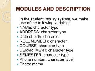 MODULES AND DESCRIPTION
In the student Inquiry system, we make
use of the following variables:
 NAME: character type
 ADDRESS: character type
 Date of birth: character
 ROLL NUMBER: character
 COURSE: character type
 DEPARTMENT: character type
 SEMESTER: character type
 Phone number: character type
 Photo: memo
 