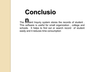 Conclusio
nThe Student Inquiry system stores the records of student .
This software is useful for small organization , college and
schools. It helps to find out or search record of student
easily and it reduces time consumption
 