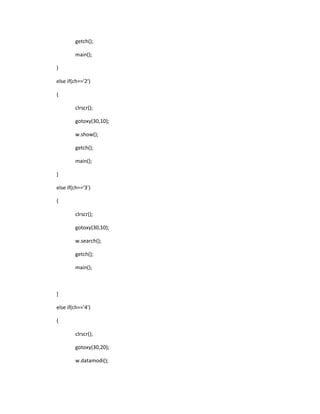 getch();
main();
}
else if(ch=='2')
{
clrscr();
gotoxy(30,10);
w.show();
getch();
main();
}
else if(ch=='3')
{
clrscr();
gotoxy(30,10);
w.search();
getch();
main();
}
else if(ch=='4')
{
clrscr();
gotoxy(30,20);
w.datamodi();
 