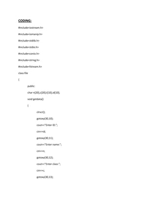 CODING:
#include<iostream.h>
#include<iomanip.h>
#include<stdlib.h>
#include<stdio.h>
#include<conio.h>
#include<string.h>
#include<fstream.h>
class file
{
public:
char n[20],c[20],t[10],id[10];
void getdata()
{
clrscr();
gotoxy(30,10);
cout<<"Enter ID:";
cin>>id;
gotoxy(30,11);
cout<<"Enter name:";
cin>>n;
gotoxy(30,12);
cout<<"Enter class:";
cin>>c;
gotoxy(30,13);
 