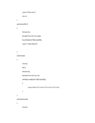 cout<<"Enter city:";
cin>>t;
}
void store(file f)
{
fstream fp;
fp.open("stu.txt",ios::app);
fp.write((char*)&f,sizeof(f));
cout<<" Data Stored";
}
void show()
{
clrscr();
file f;
fstream fp;
fp.open("stu.txt",ios::in);
while(fp.read((char*)&f,sizeof(f)))
{
cout<<f.id<<"n"<<f.n<<"n"<<f.c<<"n"<<f.t;
}
}
void datamodi()
{
clrscr();
 