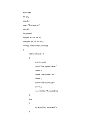 fstream fp;
file f,m;
clrscr();
cout<<"Enter your id:";
cin>>id;
fstream md;
fp.open("stu.txt",ios::in);
md.open("abc.txt",ios::out);
while(fp.read((char*)&f,sizeof(f)))
{
if(strcmp(f.id,id)==0)
{
strcpy(m.id,id);
cout<<"Enter student name::";
cin>>m.n;
cout<<"Enter student class";
cin>>m.c;
cout<<"Enter student city:";
cin>>m.t;
md.write((char*)&m,sizeof(m));
}
else
{
md.write((char*)&m,sizeof(f));
}
 