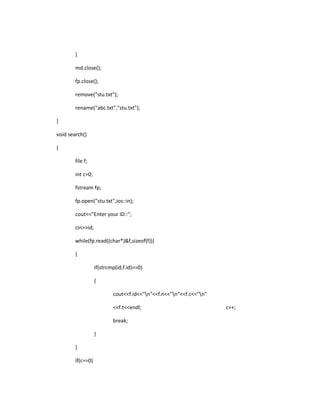 }
md.close();
fp.close();
remove("stu.txt");
rename("abc.txt","stu.txt");
}
void search()
{
file f;
int c=0;
fstream fp;
fp.open("stu.txt",ios::in);
cout<<"Enter your ID::";
cin>>id;
while(fp.read((char*)&f,sizeof(f)))
{
if(strcmp(id,f.id)==0)
{
cout<<f.id<<"n"<<f.n<<"n"<<f.c<<"n"
<<f.t<<endl; c++;
break;
}
}
if(c==0)
 
