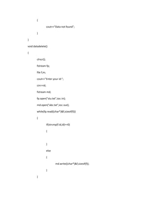 {
cout<<"Data not found";
}
}
void datadelete()
{
clrscr();
fstream fp;
file f,m;
cout<<"Enter your id:";
cin>>id;
fstream md;
fp.open("stu.txt",ios::in);
md.open("abc.txt",ios::out);
while(fp.read((char*)&f,sizeof(f)))
{
if(strcmp(f.id,id)==0)
{
}
else
{
md.write((char*)&f,sizeof(f));
}
}
 