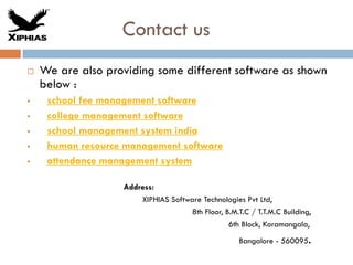Contact us
 We are also providing some different software as shown
below :
 school fee management software
 college management software
 school management system india
 human resource management software
 attendance management system
Address:
XIPHIAS Software Technologies Pvt Ltd,
8th Floor, B.M.T.C / T.T.M.C Building,
6th Block, Koramangala,
Bangalore - 560095.
 