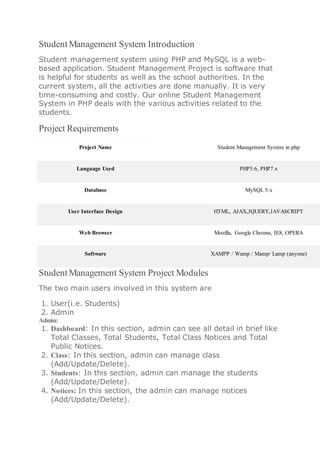 Student Management System Introduction
Student management system using PHP and MySQL is a web-
based application. Student Management Project is software that
is helpful for students as well as the school authorities. In the
current system, all the activities are done manually. It is very
time-consuming and costly. Our online Student Management
System in PHP deals with the various activities related to the
students.
Project Requirements
Project Name Student Management System in php
Language Used PHP5.6, PHP7.x
Database MySQL 5.x
User Interface Design HTML, AJAX,JQUERY,JAVASCRIPT
Web Browser Mozilla, Google Chrome, IE8, OPERA
Software XAMPP / Wamp / Mamp/ Lamp (anyone)
Student Management System Project Modules
The two main users involved in this system are
1. User(i.e. Students)
2. Admin
Admin:
1. Dashboard: In this section, admin can see all detail in brief like
Total Classes, Total Students, Total Class Notices and Total
Public Notices.
2. Class: In this section, admin can manage class
(Add/Update/Delete).
3. Students: In this section, admin can manage the students
(Add/Update/Delete).
4. Notices: In this section, the admin can manage notices
(Add/Update/Delete).
 