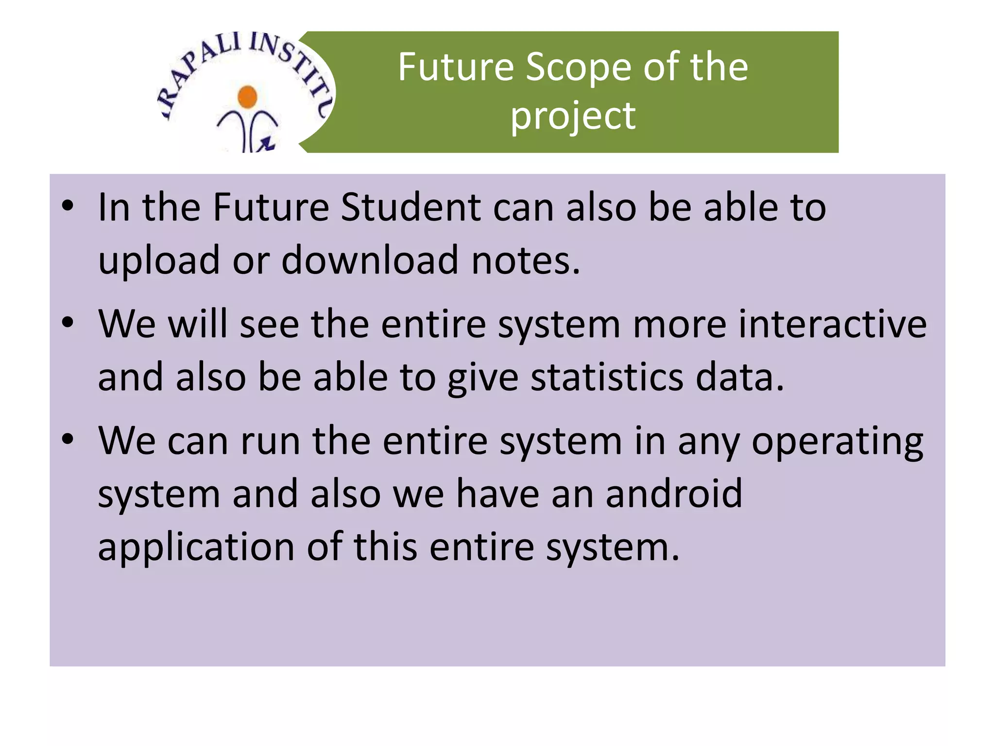 Future Scope of the
project
• In the Future Student can also be able to
upload or download notes.
• We will see the entire system more interactive
and also be able to give statistics data.
• We can run the entire system in any operating
system and also we have an android
application of this entire system.
 
