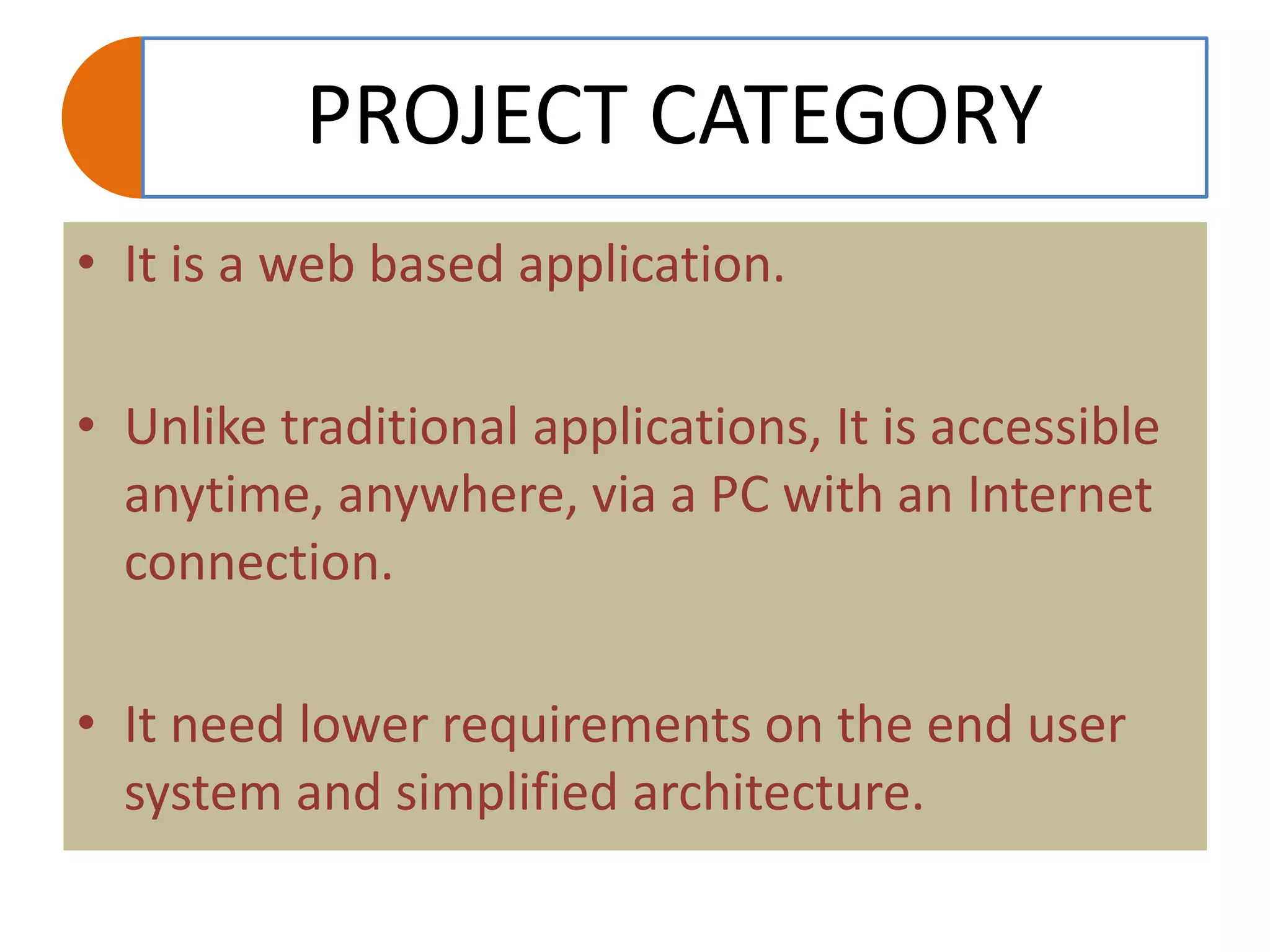 PROJECT CATEGORY
• It is a web based application.
• Unlike traditional applications, It is accessible
anytime, anywhere, via a PC with an Internet
connection.
• It need lower requirements on the end user
system and simplified architecture.
 
