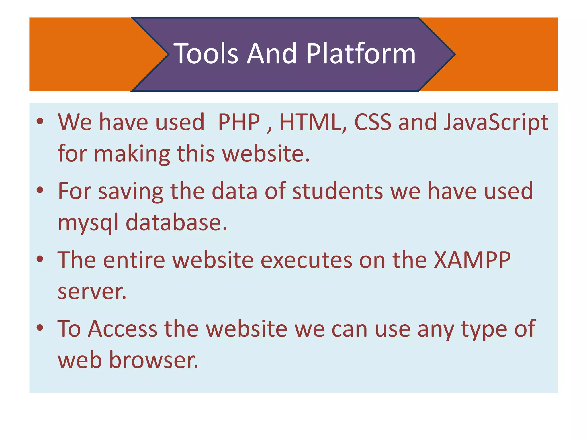 Tools And Platform
• We have used PHP , HTML, CSS and JavaScript
for making this website.
• For saving the data of students we have used
mysql database.
• The entire website executes on the XAMPP
server.
• To Access the website we can use any type of
web browser.
 